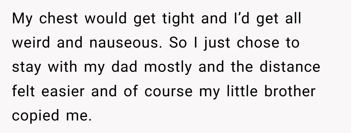 My chest would get tight and I’d get all weird and nauseous. So I just chose to stay with my dad mostly and the distance felt easier and of course...