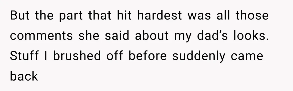 But the part that hit hardest was all those comments she said about my dad’s looks. Stuff I brushed off before suddenly came back