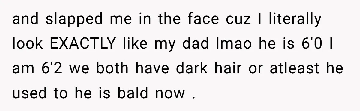 and slapped me in the face cuz I literally look EXACTLY like my dad lmao he is 6'0 I am 6'2 we both have dark hair or atleast he used...