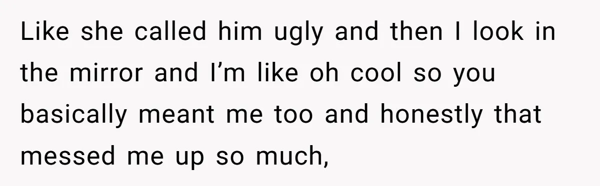 Like she called him ugly and then I look in the mirror and I’m like oh cool so you basically meant me too and honestly that messed me up so...