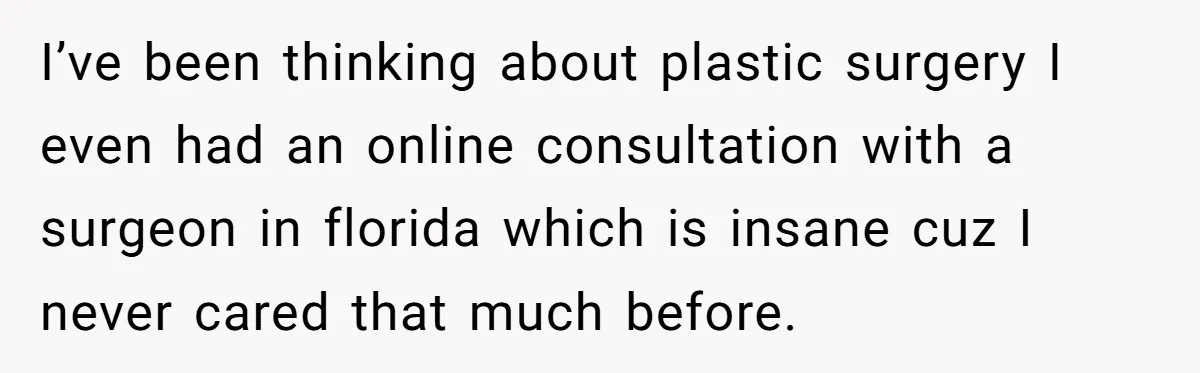 I’ve been thinking about plastic surgery I even had an online consultation with a surgeon in florida which is insane cuz I never cared that much before.
