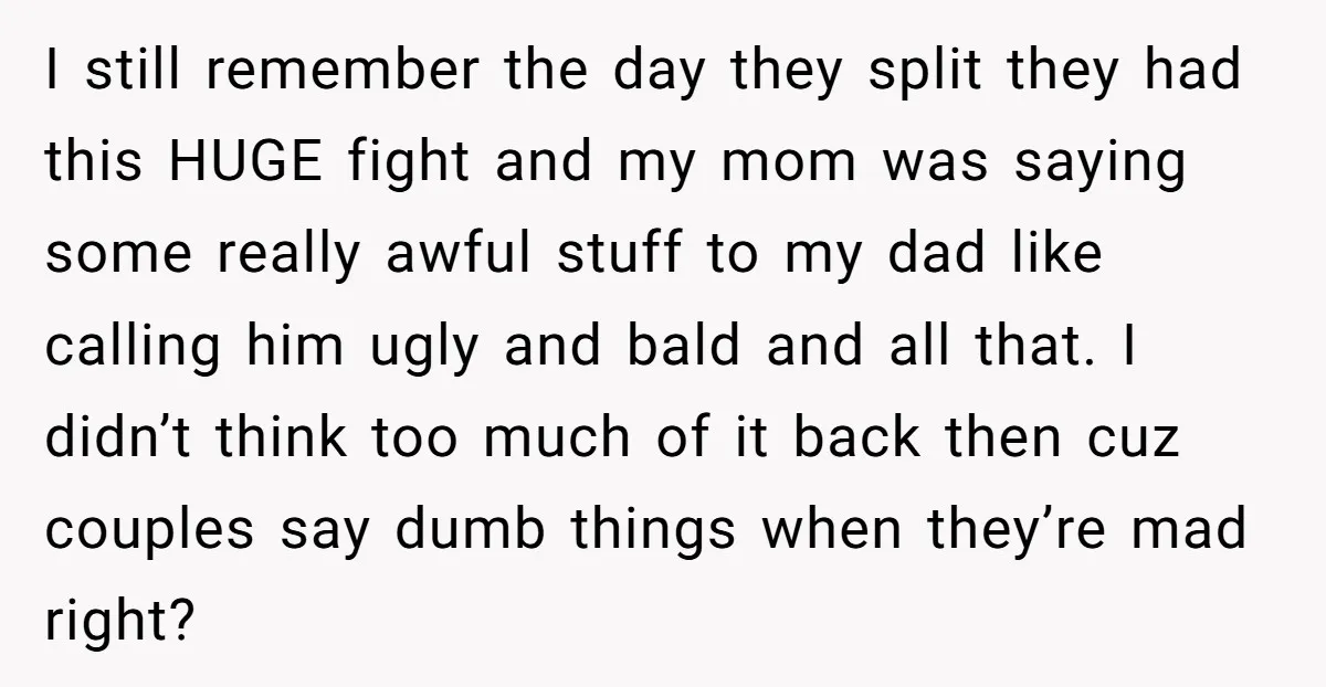 I still remember the day they split they had this HUGE fight and my mom was saying some really awful stuff to my dad like calling him ugly and bald...