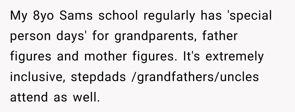 My 8yo Sams school regularly has 'special person days' for grandparents, father figures and mother figures. It's extremely inclusive, stepdads /grandfathers/uncles attend as well.