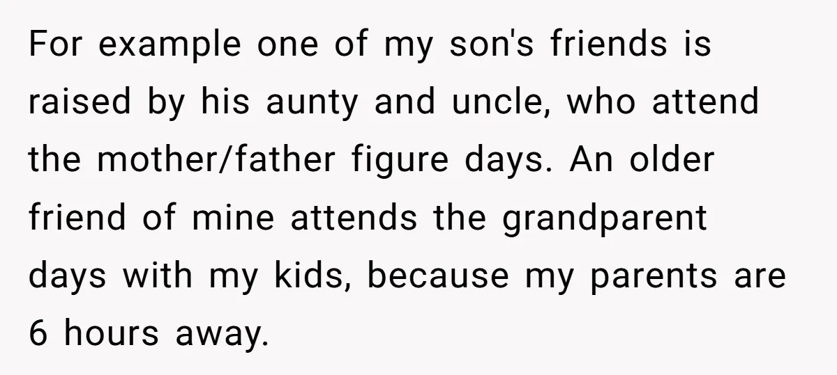 For example one of my son's friends is raised by his aunty and uncle, who attend the mother/father figure days. An older friend of mine attends the grandparent days with...