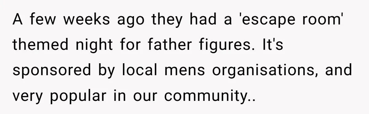 A few weeks ago they had a 'escape room' themed night for father figures. It's sponsored by local mens organisations, and very popular in our community..