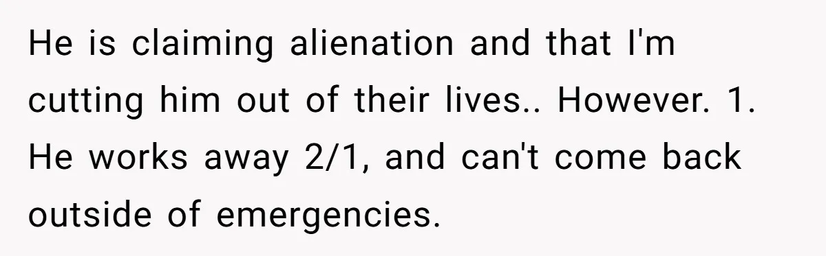 He is claiming alienation and that I'm cutting him out of their lives.. However. 1. He works away 2/1, and can't come back outside of emergencies.