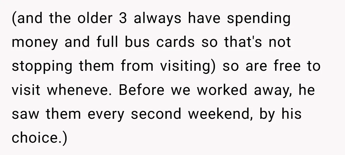 (and the older 3 always have spending money and full bus cards so that's not stopping them from visiting) so are free to visit wheneve. Before we worked away, he...