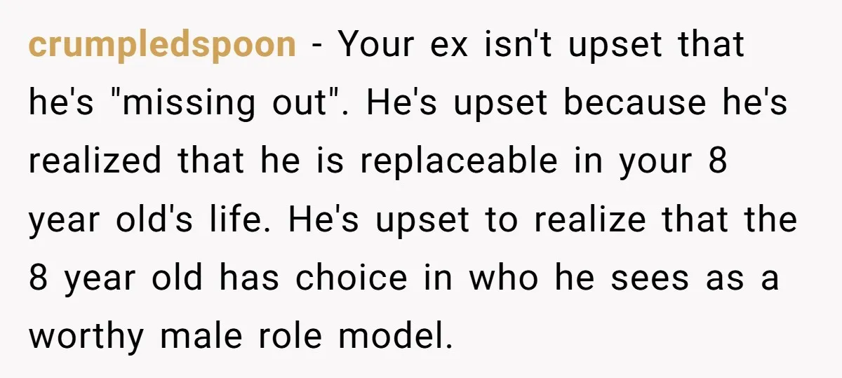 crumpledspoon − Your ex isn't upset that he's "missing out". He's upset because he's realized that he is replaceable in your 8 year old's life. He's upset to realize that...