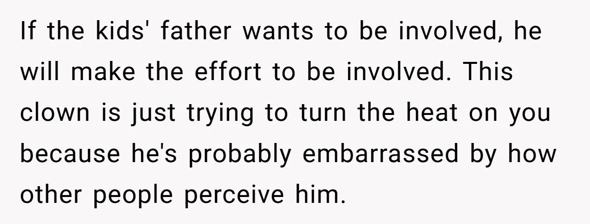 If the kids' father wants to be involved, he will make the effort to be involved. This clown is just trying to turn the heat on you because he's probably...