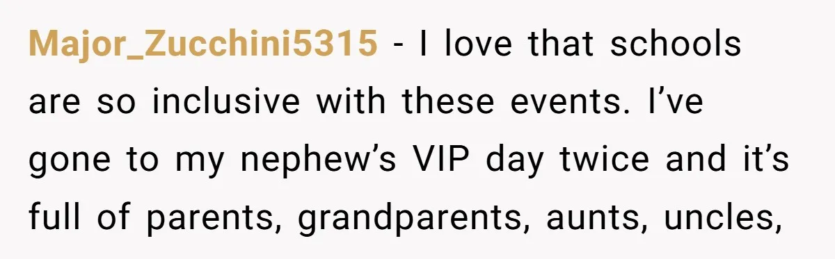 Major_Zucchini5315 − I love that schools are so inclusive with these events. I’ve gone to my nephew’s VIP day twice and it’s full of parents, grandparents, aunts, uncles,