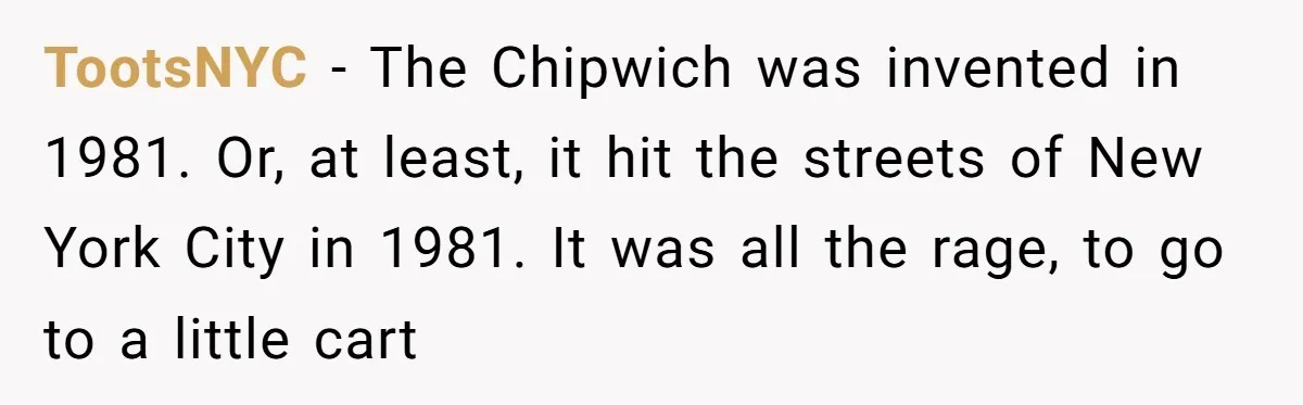 TootsNYC − The Chipwich was invented in 1981. Or, at least, it hit the streets of New York City in 1981. It was all the rage, to go to a...