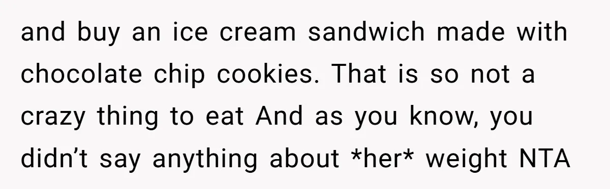 and buy an ice cream sandwich made with chocolate chip cookies. That is so not a crazy thing to eat And as you know, you didn’t say anything about *her*...