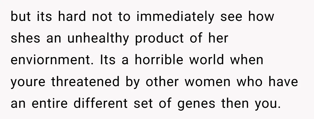 but its hard not to immediately see how shes an unhealthy product of her enviornment. Its a horrible world when youre threatened by other women who have an entire different...