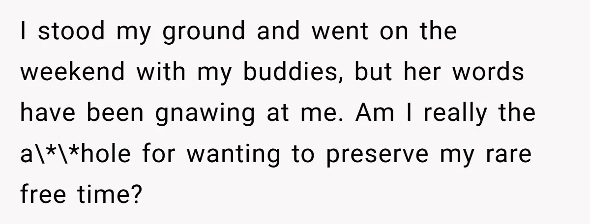 I stood my ground and went on the weekend with my buddies, but her words have been gnawing at me. Am I really the a\*\*hole for wanting to preserve my...