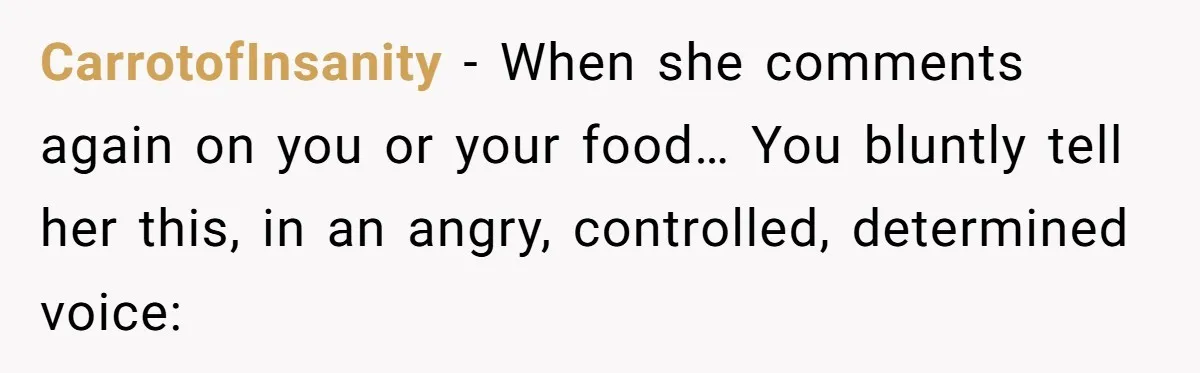 CarrotofInsanity − When she comments again on you or your food… You bluntly tell her this, in an angry, controlled, determined voice:
