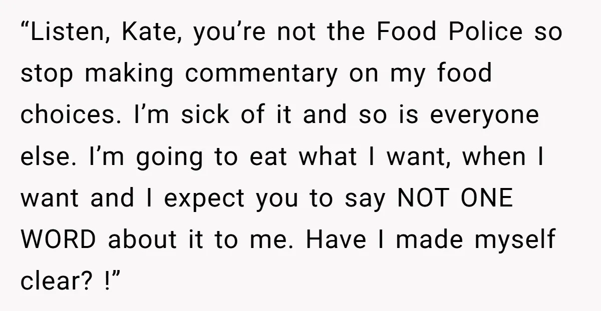 “Listen, Kate, you’re not the Food Police so stop making commentary on my food choices. I’m sick of it and so is everyone else. I’m going to eat what I...