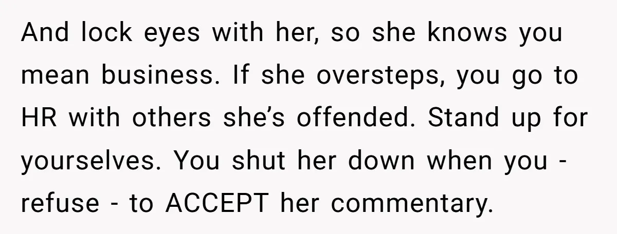 And lock eyes with her, so she knows you mean business. If she oversteps, you go to HR with others she’s offended. Stand up for yourselves. You shut her down...