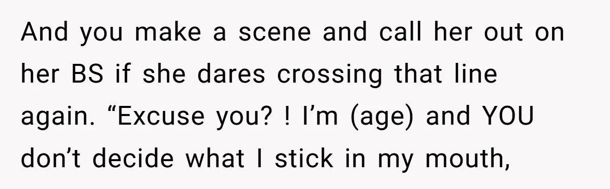 And you make a scene and call her out on her BS if she dares crossing that line again. “Excuse you? ! I’m (age) and YOU don’t decide what I...
