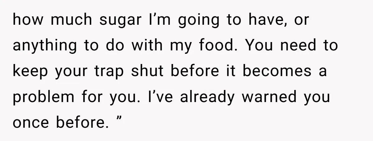 how much sugar I’m going to have, or anything to do with my food. You need to keep your trap shut before it becomes a problem for you. I’ve already...