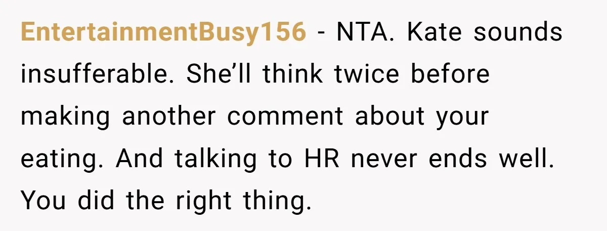 EntertainmentBusy156 − NTA. Kate sounds insufferable. She’ll think twice before making another comment about your eating. And talking to HR never ends well. You did the right thing.