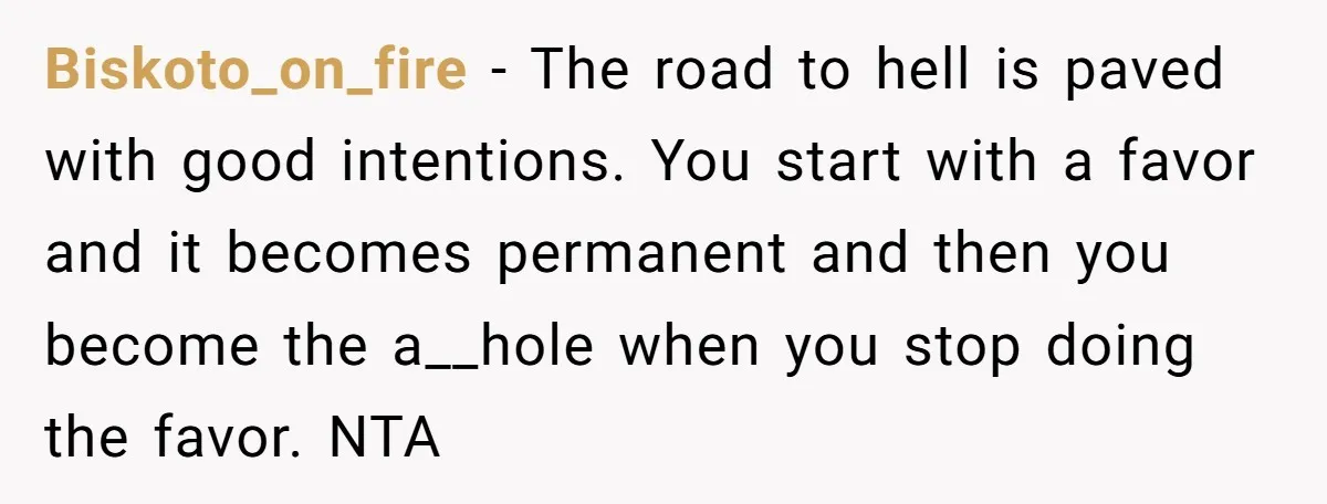 Biskoto_on_fire − The road to hell is paved with good intentions. You start with a favor and it becomes permanent and then you become the a__hole when you stop doing...