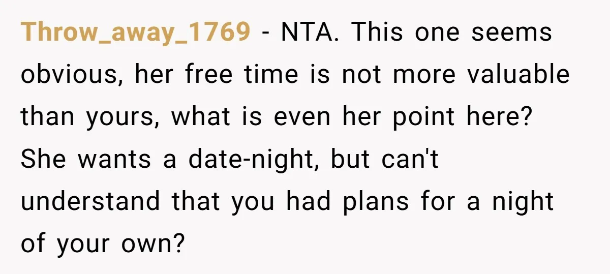 Throw_away_1769 − NTA. This one seems obvious, her free time is not more valuable than yours, what is even her point here? She wants a date-night, but can't understand that...