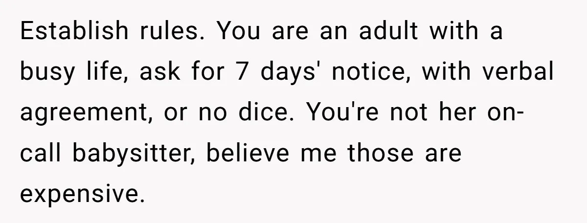 Establish rules. You are an adult with a busy life, ask for 7 days' notice, with verbal agreement, or no dice. You're not her on-call babysitter, believe me those are...