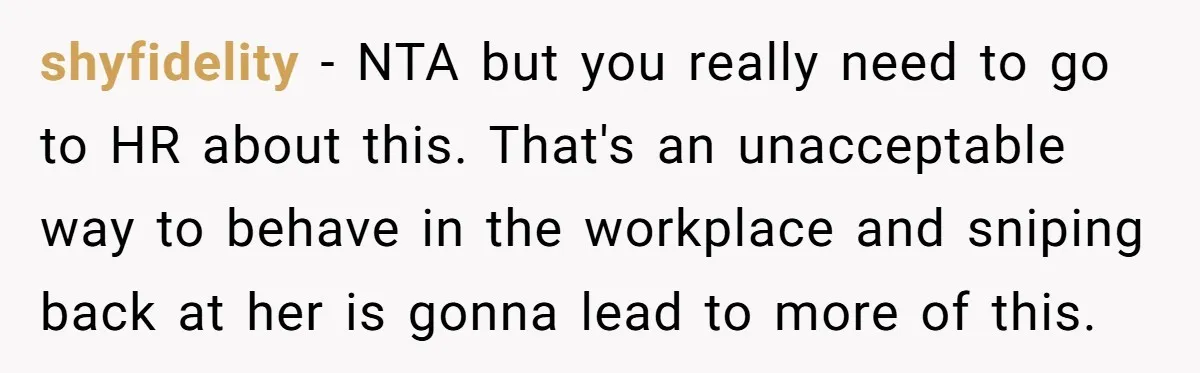 shyfidelity − NTA but you really need to go to HR about this. That's an unacceptable way to behave in the workplace and sniping back at her is gonna lead...