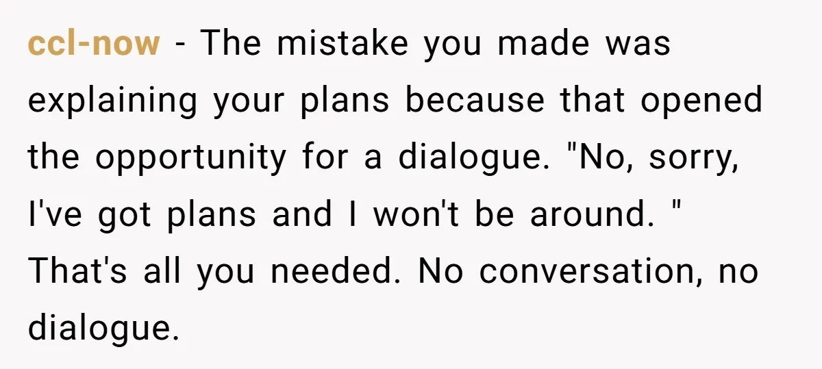 ccl-now − The mistake you made was explaining your plans because that opened the opportunity for a dialogue. "No, sorry, I've got plans and I won't be around. " That's...