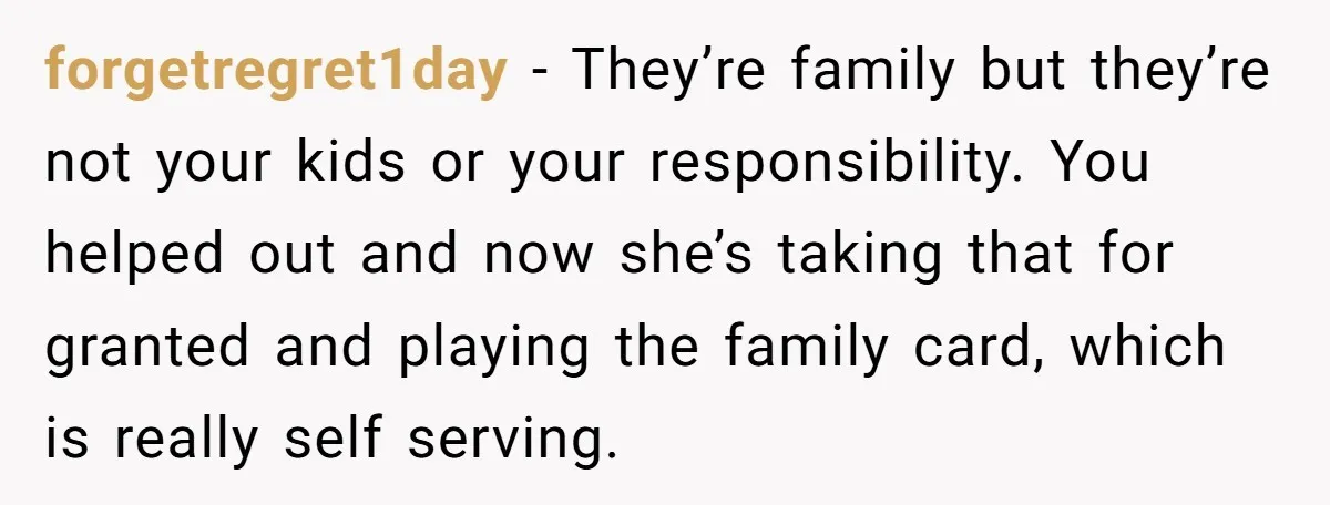 forgetregret1day − They’re family but they’re not your kids or your responsibility. You helped out and now she’s taking that for granted and playing the family card, which is really...