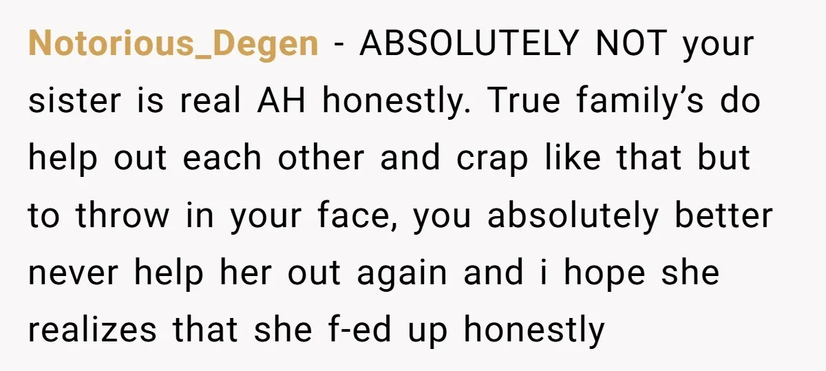 Notorious_Degen − ABSOLUTELY NOT your sister is real AH honestly. True family’s do help out each other and crap like that but to throw in your face, you absolutely better...