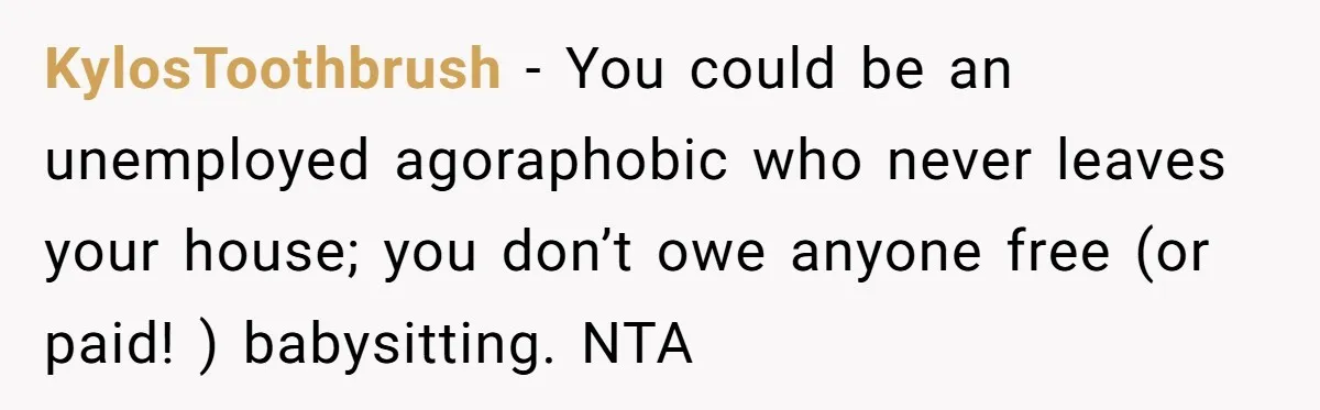 KylosToothbrush − You could be an unemployed agoraphobic who never leaves your house; you don’t owe anyone free (or paid! ) babysitting. NTA