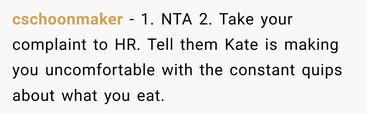 cschoonmaker − 1. NTA 2. Take your complaint to HR. Tell them Kate is making you uncomfortable with the constant quips about what you eat.