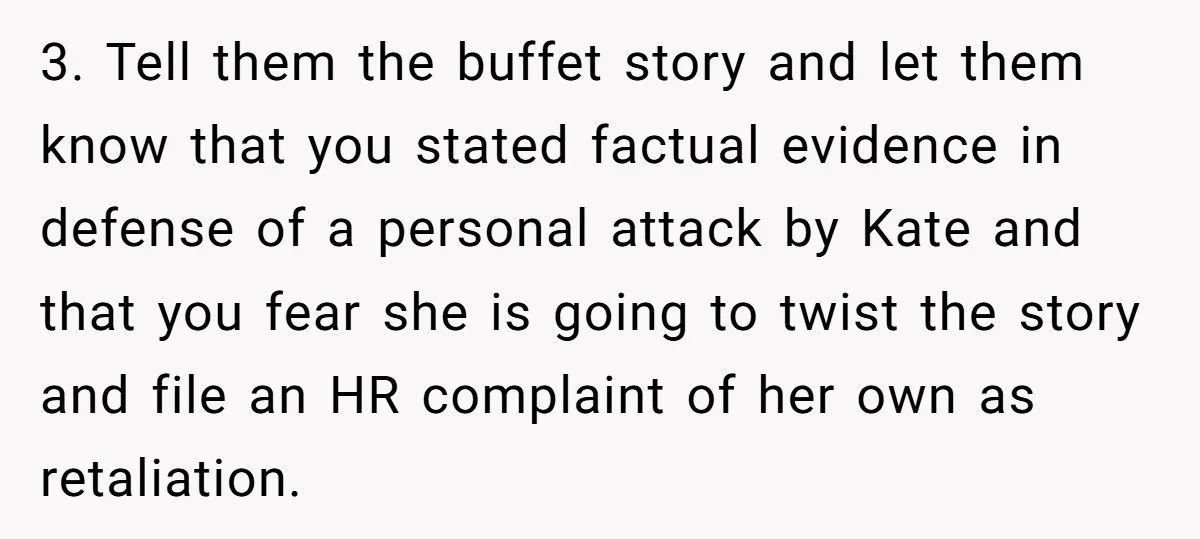 3. Tell them the buffet story and let them know that you stated factual evidence in defense of a personal attack by Kate and that you fear she is going...