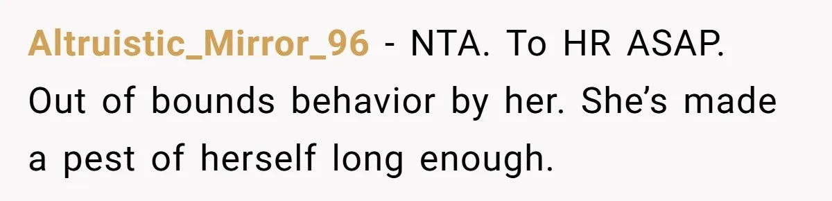 Altruistic_Mirror_96 − NTA. To HR ASAP. Out of bounds behavior by her. She’s made a pest of herself long enough.