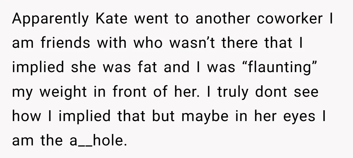 Apparently Kate went to another coworker I am friends with who wasn’t there that I implied she was fat and I was “flaunting” my weight in front of her. I...