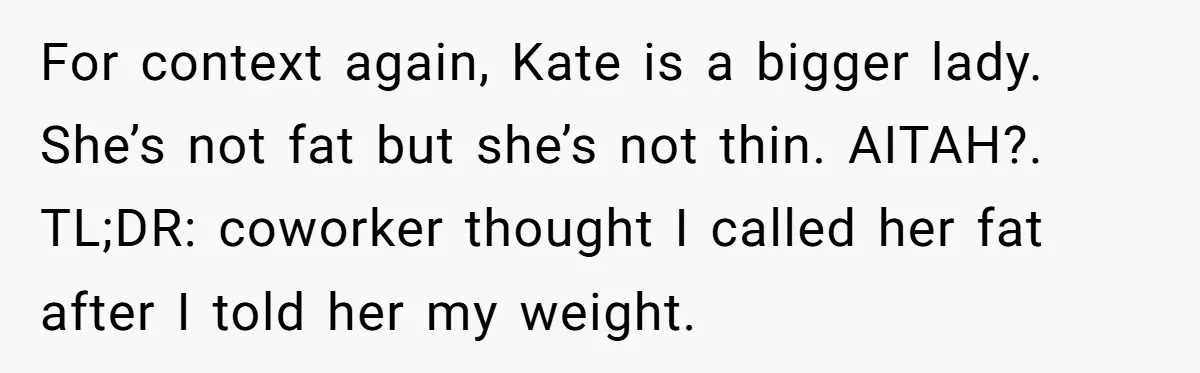 For context again, Kate is a bigger lady. She’s not fat but she’s not thin. AITAH?. TL;DR: coworker thought I called her fat after I told her my weight.
