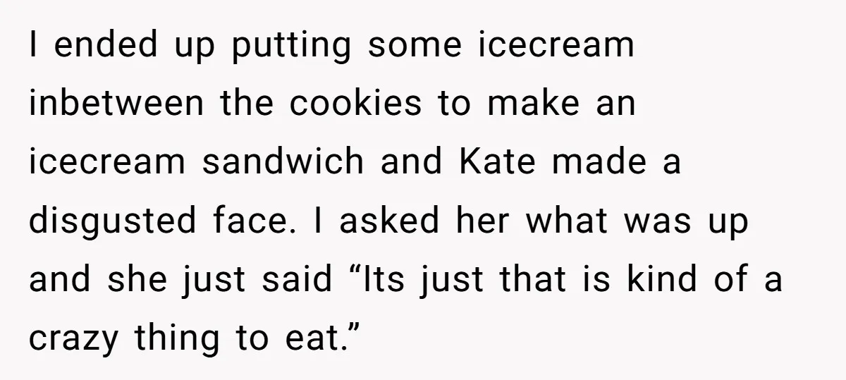 I ended up putting some icecream inbetween the cookies to make an icecream sandwich and Kate made a disgusted face. I asked her what was up and she just said...