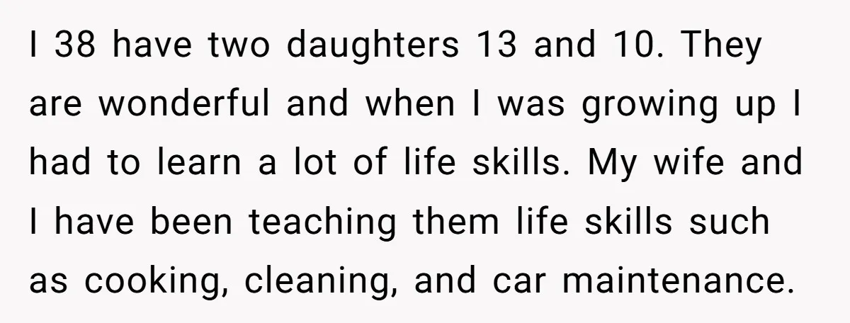 I 38 have two daughters 13 and 10. They are wonderful and when I was growing up I had to learn a lot of life skills. My wife and I...