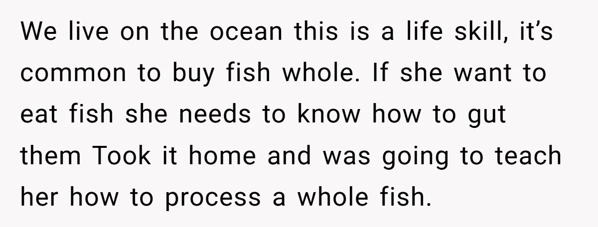We live on the ocean this is a life skill, it’s common to buy fish whole. If she want to eat fish she needs to know how to gut them...