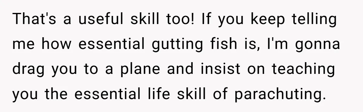 That's a useful skill too! If you keep telling me how essential gutting fish is, I'm gonna drag you to a plane and insist on teaching you the essential life...