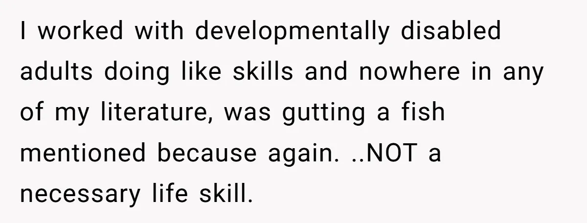 I worked with developmentally disabled adults doing like skills and nowhere in any of my literature, was gutting a fish mentioned because again. ..NOT a necessary life skill.