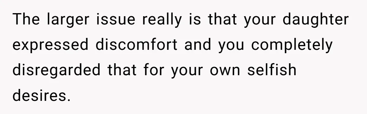 The larger issue really is that your daughter expressed discomfort and you completely disregarded that for your own selfish desires.