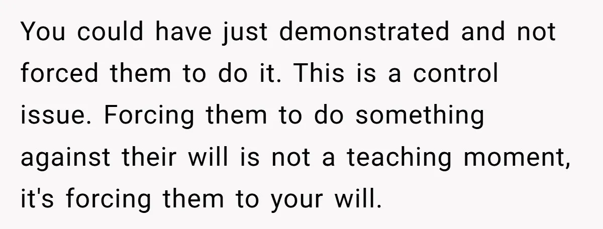 You could have just demonstrated and not forced them to do it. This is a control issue. Forcing them to do something against their will is not a teaching moment,...