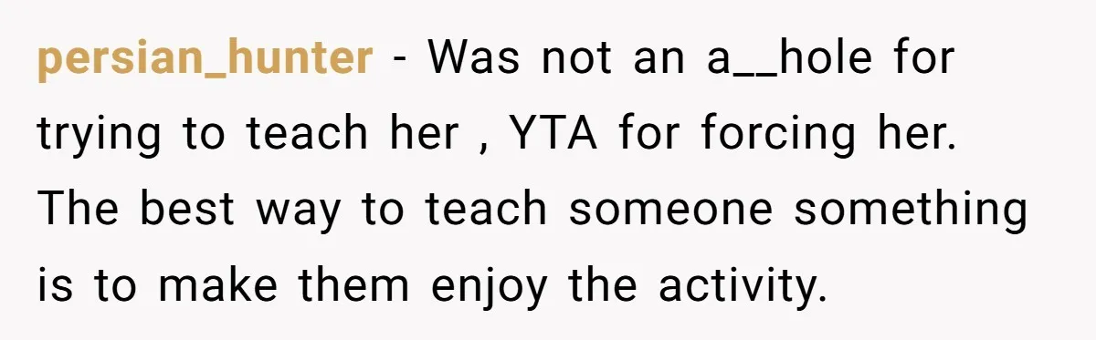 persian_hunter − Was not an a__hole for trying to teach her , YTA for forcing her. The best way to teach someone something is to make them enjoy the activity.