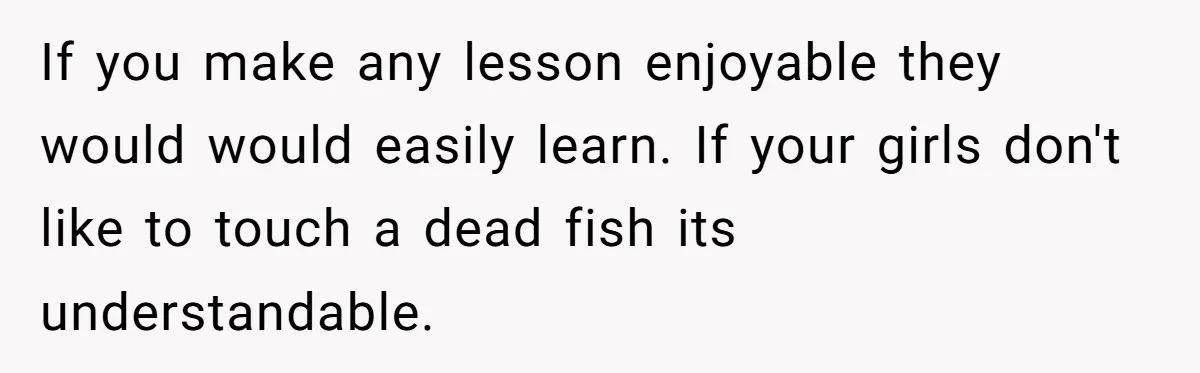 If you make any lesson enjoyable they would would easily learn. If your girls don't like to touch a dead fish its understandable.