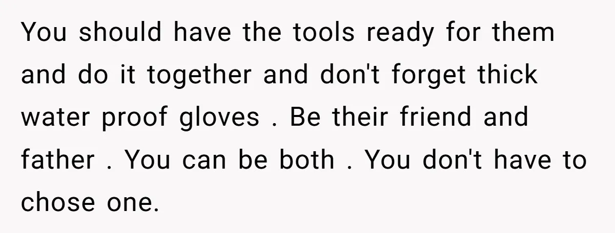 You should have the tools ready for them and do it together and don't forget thick water proof gloves . Be their friend and father . You can be both...