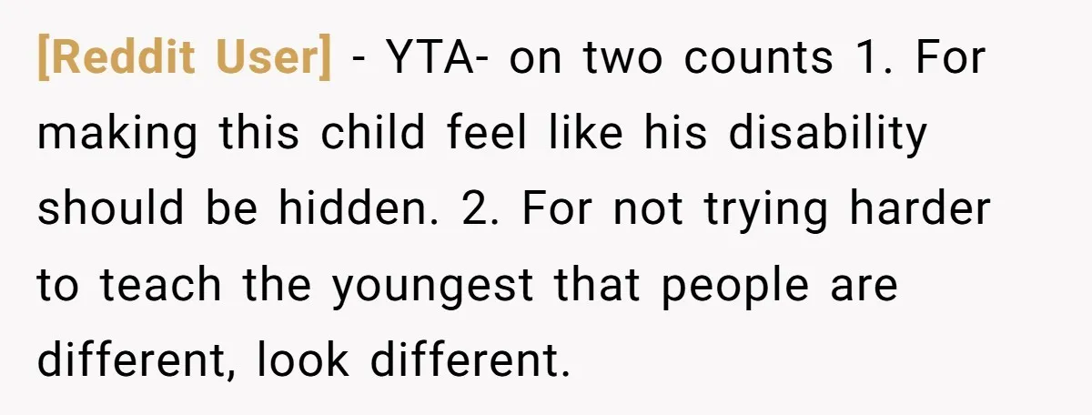 [Reddit User] − YTA- on two counts 1. For making this child feel like his disability should be hidden. 2. For not trying harder to teach the youngest that people...
