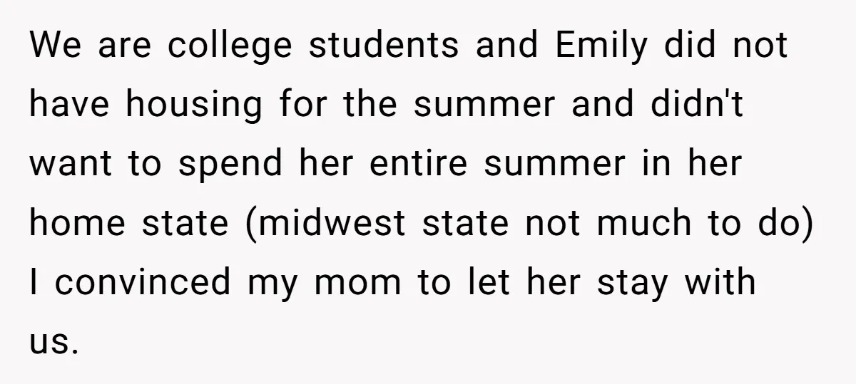 We are college students and Emily did not have housing for the summer and didn't want to spend her entire summer in her home state (midwest state not much to...