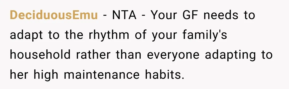 DeciduousEmu − NTA - Your GF needs to adapt to the rhythm of your family's household rather than everyone adapting to her high maintenance habits.